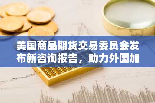 美国商品期货交易委员会发布新咨询报告,助力外国加密货币交易所服务美国用户