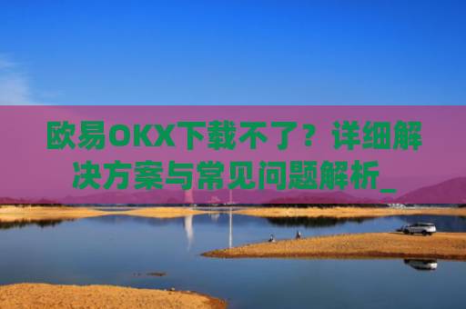 欧易OKX下载不了?详细解决方案与常见问题解析_