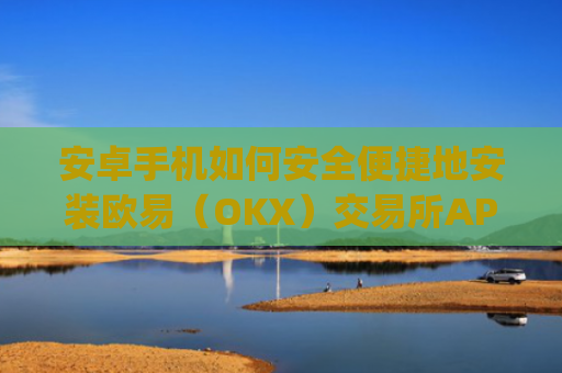 安卓手机如何安全便捷地安装欧易(OKX)交易所APP?完整教程与注意事项_