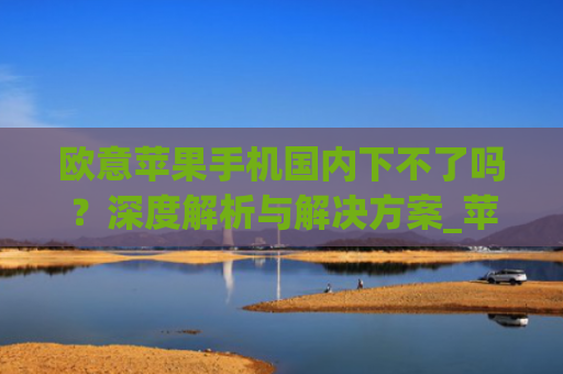 欧意苹果手机**下不了吗?深度解析与解决方案_苹果欧版能不能买?
