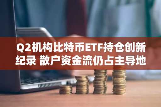 Q2机构比特币ETF持仓创新纪录 散户资金流仍占主导地位