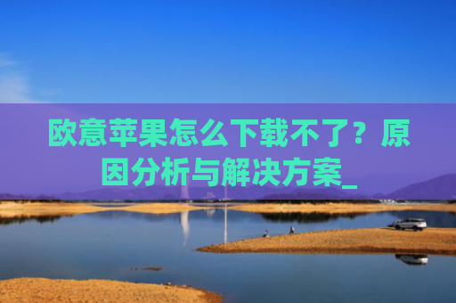 欧意苹果怎么下载不了？原因分析与解决方案_