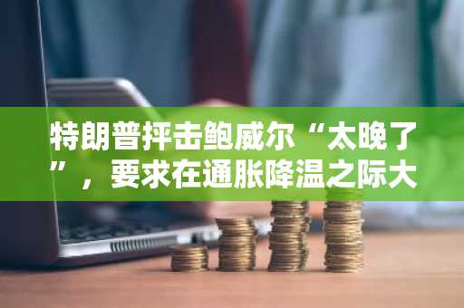 特朗普抨击鲍威尔“太晚了”,要求在通胀降温之际大幅降息
