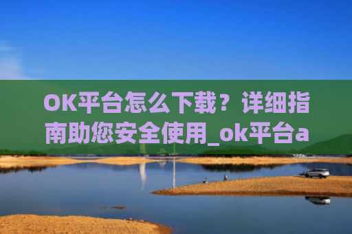 OK平台怎么下载?详细指南助您安全使用_ok平台app下载