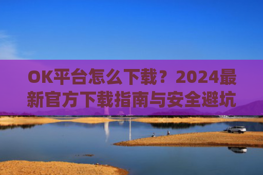 OK平台怎么下载?2024**官方下载指南与安全避坑攻略_ok1l从哪下载