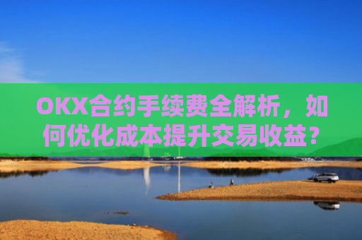 OKX合约手续费全解析,如何优化成本提升交易收益?okx合约手续费是多少a.