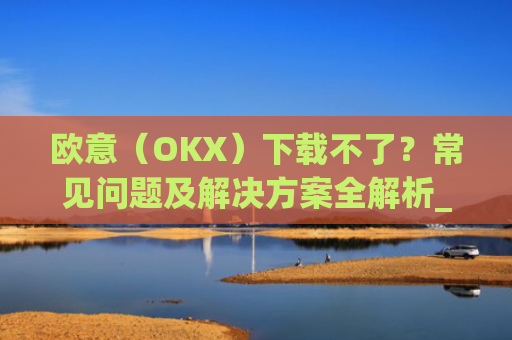 欧意(OKX)下载不了?常见问题及解决方案全解析_