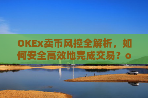 OKEx卖币风控全解析,如何安全**地完成交易?okex卖币避免被冻结