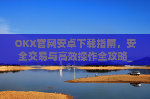 OKX官网安卓下载指南，安全交易与**操作全攻略_ok下载官方app