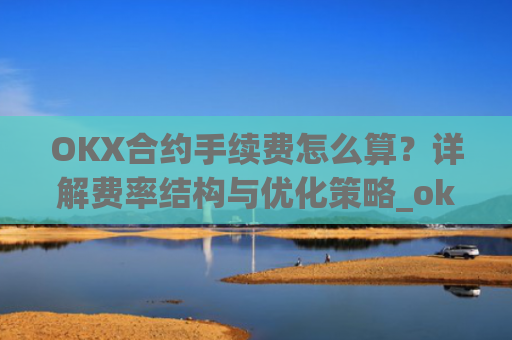 OKX合约手续费怎么算?详解费率结构与优化策略_okex合约费用