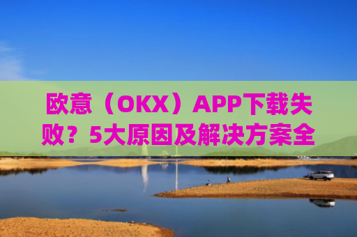 欧意(OKX)APP下载失败?5大原因及解决方案全解析_