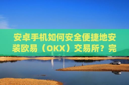 安卓手机如何安全便捷地安装欧易(OKX)交易所?完整教程与注意事项_