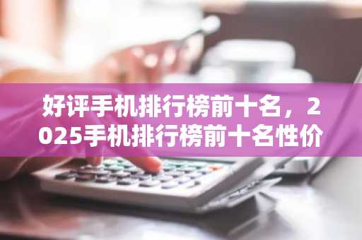 好评手机排行榜前十名，2025手机排行榜前十名性价比**