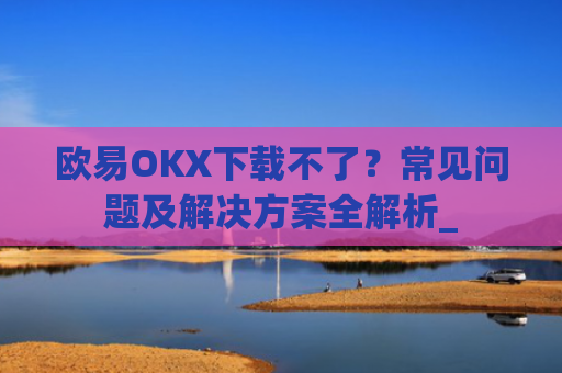 欧易OKX下载不了?常见问题及解决方案全解析_