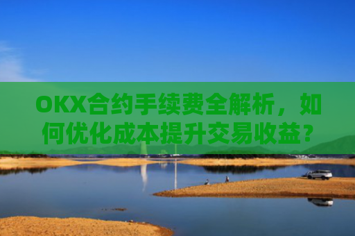 OKX合约手续费全解析,如何优化成本提升交易收益?ok合约手续费好高