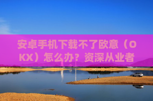 安卓手机下载不了欧意(OKX)怎么办?资深从业者教你5种解决方法_欧信为什么下载不了