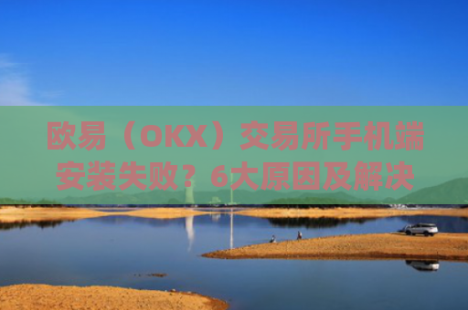 欧易（OKX）交易所手机端安装失败？6大原因及解决方案全解析_