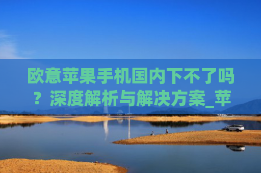 欧意苹果手机**下不了吗?深度解析与解决方案_苹果手机欧洲版