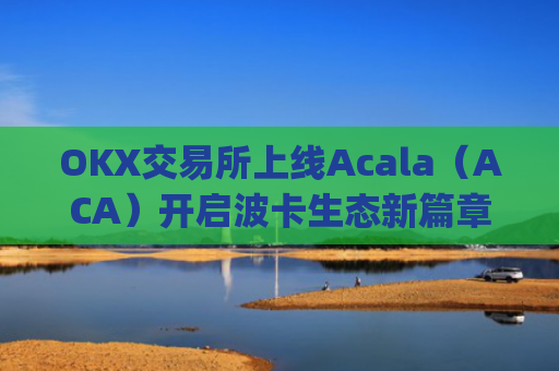 OKX交易所上线Acala（ACA）开启波卡生态新篇章_ok 交易所