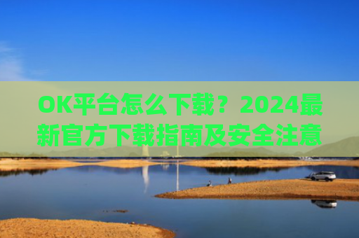 OK平台怎么下载?2024**官方下载指南及安全注意事项_ok平台app下载