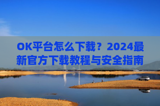 OK平台怎么下载?2024**官方下载教程与安全指南_ok 下载