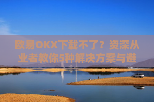 欧易OKX下载不了?资深从业者教你5种解决方案与避坑指南_