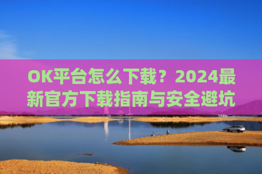 OK平台怎么下载?2024**官方下载指南与安全避坑攻略_ok 下载